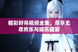 精彩好吊视频全集，尽享无尽欢乐与娱乐盛宴