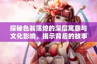 探秘色翁荡熄的深层寓意与文化影响，揭示背后的故事与情感交织