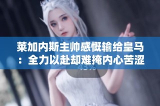 莱加内斯主帅感慨输给皇马：全力以赴却难掩内心苦涩