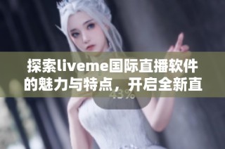 探索liveme国际直播软件的魅力与特点，开启全新直播体验之旅