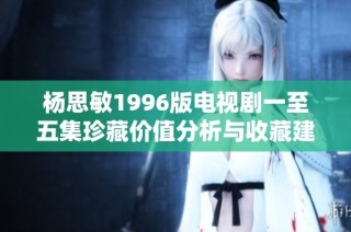 杨思敏1996版电视剧一至五集珍藏价值分析与收藏建议