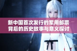 新中国首次发行的军用邮票背后的历史故事与意义探讨