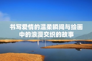 书写爱情的温柔瞬间与绘画中的浪漫交织的故事