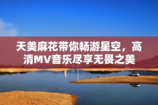 天美麻花带你畅游星空，高清MV音乐尽享无畏之美