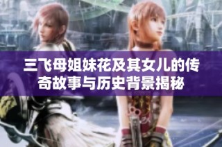 三飞母姐妹花及其女儿的传奇故事与历史背景揭秘