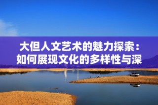 大但人文艺术的魅力探索：如何展现文化的多样性与深度