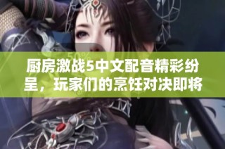 厨房激战5中文配音精彩纷呈，玩家们的烹饪对决即将开启