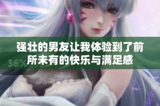 强壮的男友让我体验到了前所未有的快乐与满足感