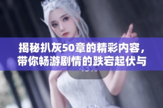 揭秘扒灰50章的精彩内容，带你畅游剧情的跌宕起伏与人物情感交错