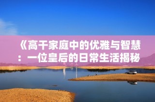 《高干家庭中的优雅与智慧：一位皇后的日常生活揭秘》
