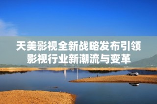 天美影视全新战略发布引领影视行业新潮流与变革