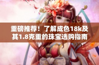 重磅推荐！了解成色18k及其1.8克重的珠宝选购指南与保养秘诀