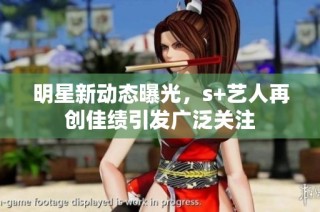 明星新动态曝光，s+艺人再创佳绩引发广泛关注