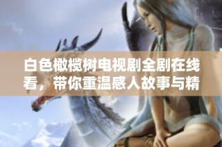 白色橄榄树电视剧全剧在线看，带你重温感人故事与精彩情节