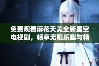 免费观看麻花天美全新星空电视剧，畅享无限乐趣与精彩剧情