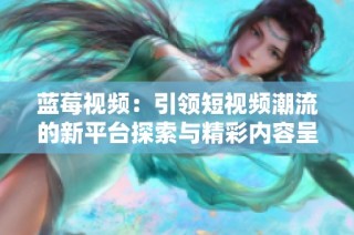 蓝莓视频：引领短视频潮流的新平台探索与精彩内容呈现