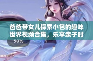 爸爸带女儿探索小包的趣味世界视频合集，乐享亲子时光