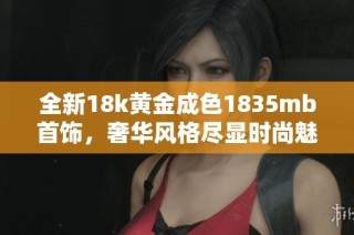 全新18k黄金成色1835mb首饰，奢华风格尽显时尚魅力