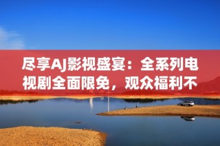 尽享AJ影视盛宴：全系列电视剧全面限免，观众福利不断！