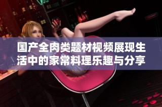 国产全肉类题材视频展现生活中的家常料理乐趣与分享