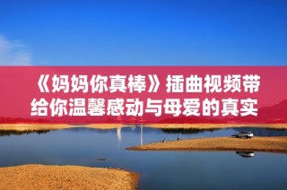《妈妈你真棒》插曲视频带给你温馨感动与母爱的真实体现