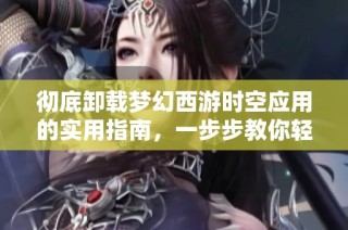 彻底卸载梦幻西游时空应用的实用指南，一步步教你轻松告别冗余软件