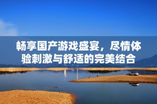 畅享国产游戏盛宴，尽情体验刺激与舒适的完美结合