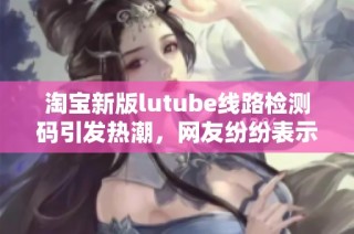 淘宝新版lutube线路检测码引发热潮，网友纷纷表示想要体验