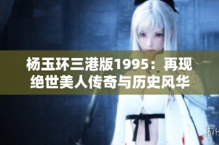 杨玉环三港版1995：再现绝世美人传奇与历史风华