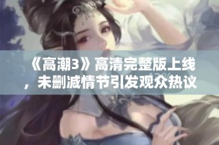《高潮3》高清完整版上线，未删减情节引发观众热议与期待