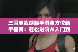 三国志战略版手游全方位新手指南：轻松进阶从入门到精通攻略