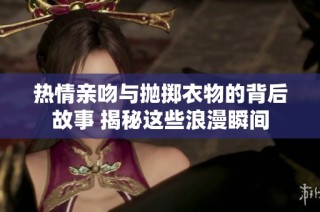 热情亲吻与抛掷衣物的背后故事 揭秘这些浪漫瞬间