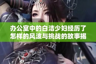 办公室中的白洁少妇经历了怎样的风波与挑战的故事揭秘