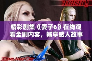 精彩剧集《妻子6》在线观看全剧内容，畅享感人故事与精彩演技