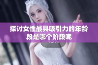 探讨女性最具吸引力的年龄段是哪个阶段呢