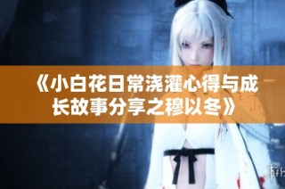 《小白花日常浇灌心得与成长故事分享之穆以冬》