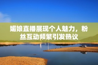 媚娘直播展现个人魅力，粉丝互动频繁引发热议
