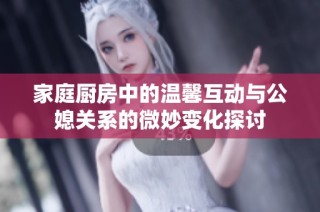 家庭厨房中的温馨互动与公媳关系的微妙变化探讨