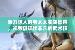 活力惊人的老太太实战镖客，视频展现出非凡的武术技艺