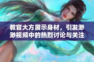 教官大方展示身材，引发渺渺视频中的热烈讨论与关注