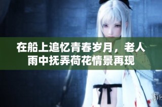 在船上追忆青春岁月，老人雨中抚弄荷花情景再现