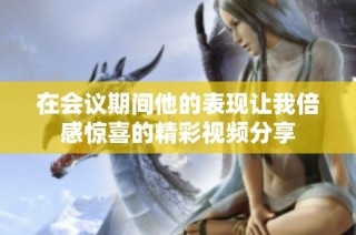 在会议期间他的表现让我倍感惊喜的精彩视频分享