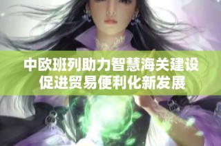 中欧班列助力智慧海关建设 促进贸易便利化新发展