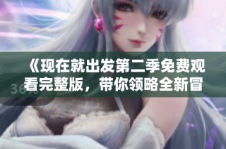 《现在就出发第二季免费观看完整版，带你领略全新冒险之旅》