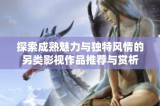 探索成熟魅力与独特风情的另类影视作品推荐与赏析