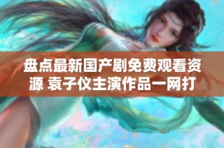 盘点最新国产剧免费观看资源 袁子仪主演作品一网打尽