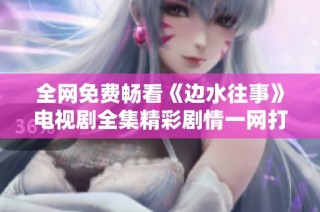 全网免费畅看《边水往事》电视剧全集精彩剧情一网打尽