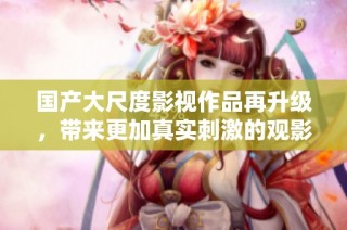国产大尺度影视作品再升级，带来更加真实刺激的观影体验