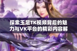 探索玉足TK视频背后的魅力与VK平台的精彩内容解析
