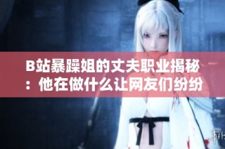 B站暴躁姐的丈夫职业揭秘：他在做什么让网友们纷纷好奇